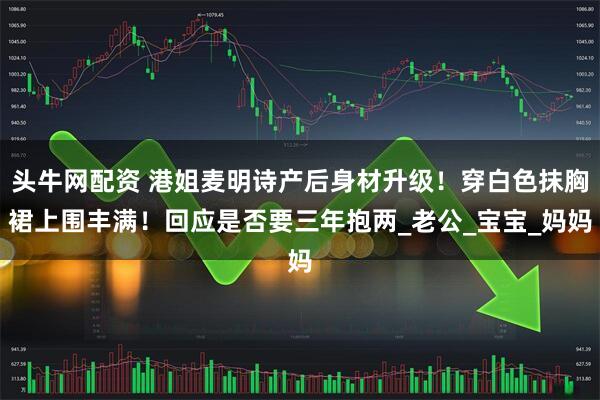头牛网配资 港姐麦明诗产后身材升级！穿白色抹胸裙上围丰满！回应是否要三年抱两_老公_宝宝_妈妈