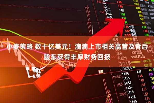 小麦策略 数十亿美元！滴滴上市相关高管及背后股东获得丰厚财务回报