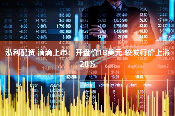 泓利配资 滴滴上市：开盘价18美元 较发行价上涨28%