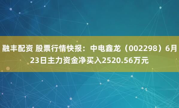 融丰配资 股票行情快报：中电鑫龙（002298）6月23日主力资金净买入2520.56万元