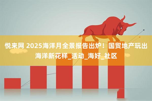 悦来网 2025海洋月全景报告出炉！国贸地产玩出海洋新花样_活动_海好_社区
