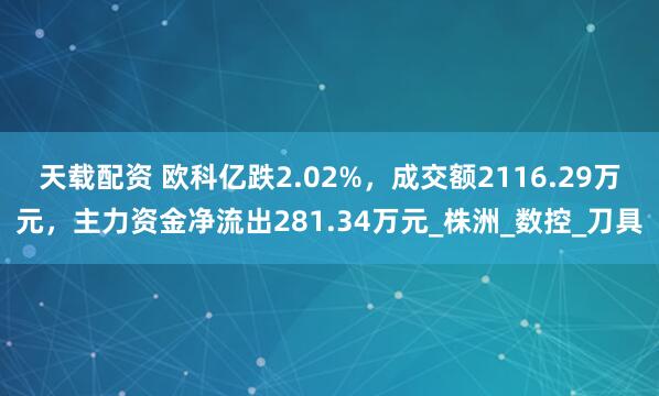 天载配资 欧科亿跌2.02%，成交额2116.29万元，主力资金净流出281.34万元_株洲_数控_刀具