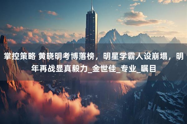 掌控策略 黄晓明考博落榜，明星学霸人设崩塌，明年再战显真毅力_金世佳_专业_瞩目