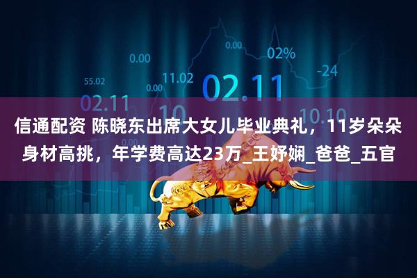 信通配资 陈晓东出席大女儿毕业典礼，11岁朵朵身材高挑，年学费高达23万_王妤娴_爸爸_五官