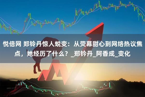 悦倍网 郑铃丹惊人蜕变：从荧幕甜心到网络热议焦点，她经历了什么？_郑钤丹_阿香成_变化