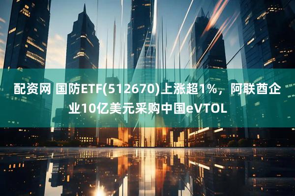 配资网 国防ETF(512670)上涨超1%，阿联酋企业10亿美元采购中国eVTOL