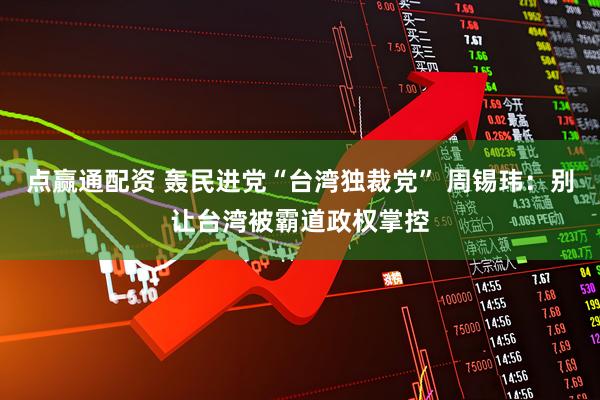 点赢通配资 轰民进党“台湾独裁党” 周锡玮：别让台湾被霸道政权掌控