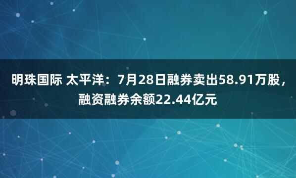 明珠国际 太平洋：7月28日融券卖出58.91万股，融资融券余额22.44亿元