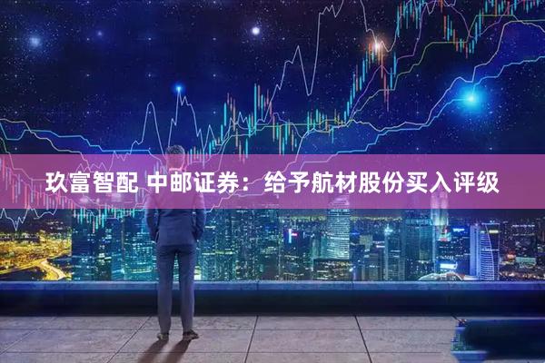 玖富智配 中邮证券：给予航材股份买入评级