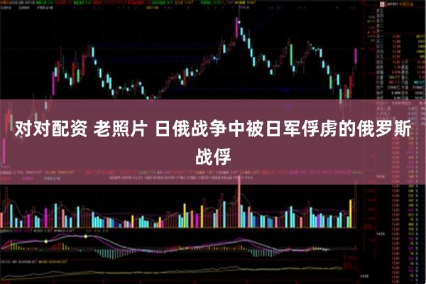 对对配资 老照片 日俄战争中被日军俘虏的俄罗斯战俘