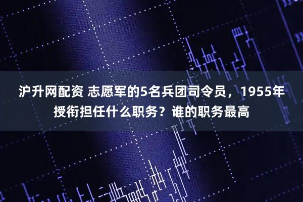 沪升网配资 志愿军的5名兵团司令员，1955年授衔担任什么职务？谁的职务最高