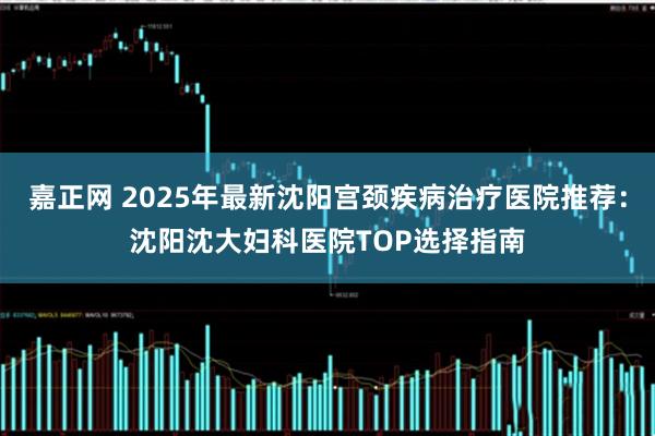 嘉正网 2025年最新沈阳宫颈疾病治疗医院推荐：沈阳沈大妇科医院TOP选择指南
