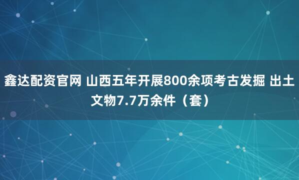鑫达配资官网 山西五年开展800余项考古发掘 出土文物7.7万余件（套）