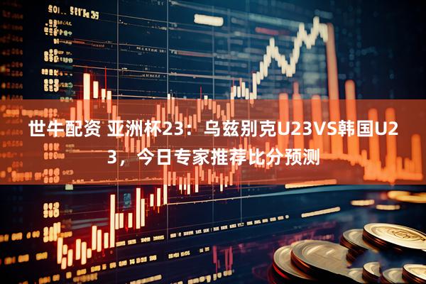 世牛配资 亚洲杯23：乌兹别克U23VS韩国U23，今日专家推荐比分预测