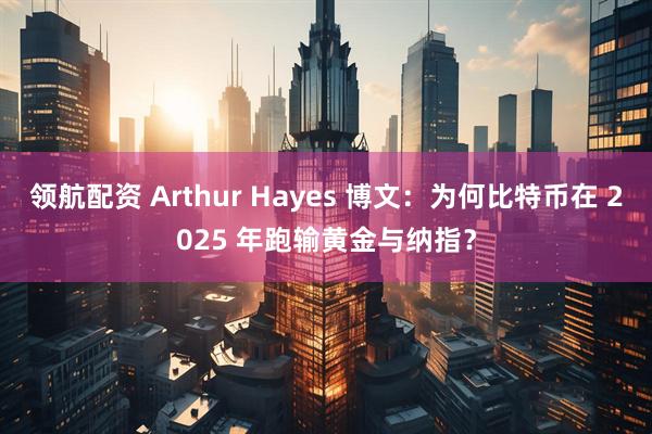 领航配资 Arthur Hayes 博文：为何比特币在 2025 年跑输黄金与纳指？