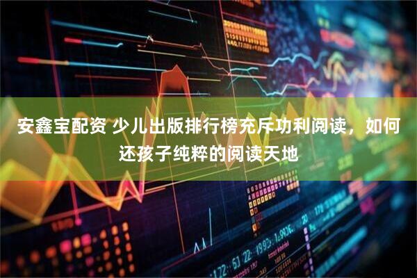 安鑫宝配资 少儿出版排行榜充斥功利阅读，如何还孩子纯粹的阅读天地