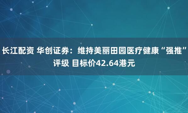 长江配资 华创证券：维持美丽田园医疗健康“强推”评级 目标价42.64港元