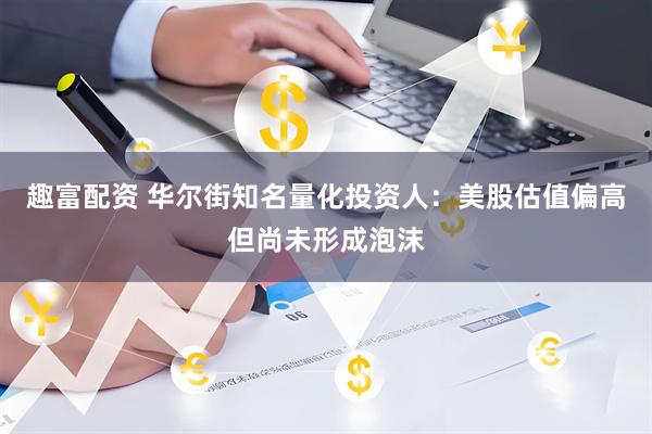 趣富配资 华尔街知名量化投资人：美股估值偏高但尚未形成泡沫