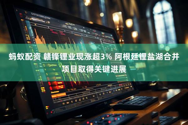 蚂蚁配资 赣锋锂业现涨超3% 阿根廷锂盐湖合并项目取得关键进展