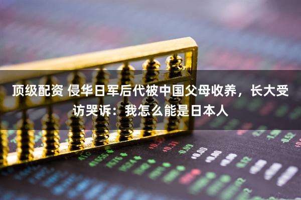 顶级配资 侵华日军后代被中国父母收养，长大受访哭诉：我怎么能是日本人