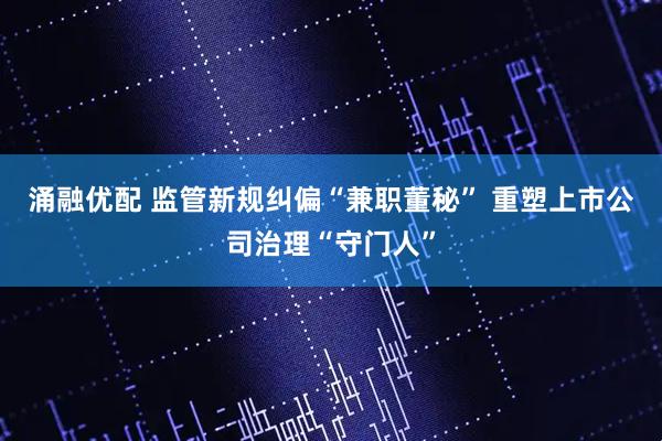 涌融优配 监管新规纠偏“兼职董秘” 重塑上市公司治理“守门人”