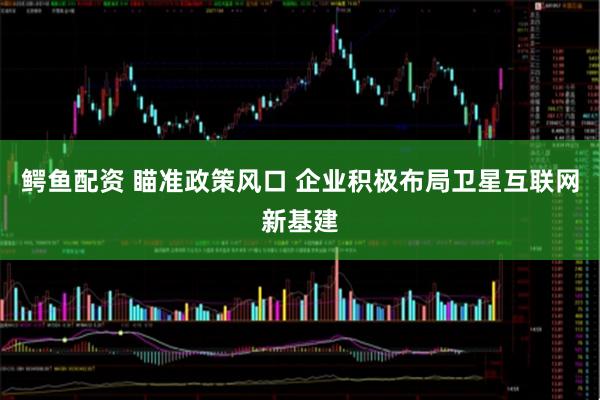 鳄鱼配资 瞄准政策风口 企业积极布局卫星互联网新基建