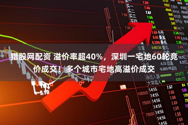 猎股网配资 溢价率超40%，深圳一宅地60轮竞价成交！多个城市宅地高溢价成交