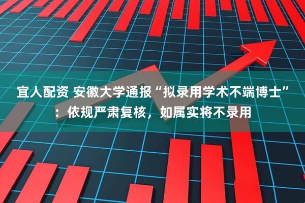 宜人配资 安徽大学通报“拟录用学术不端博士”：依规严肃复核，如属实将不录用