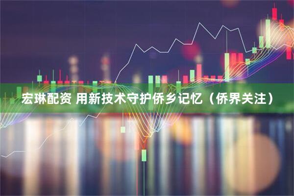 宏琳配资 用新技术守护侨乡记忆（侨界关注）
